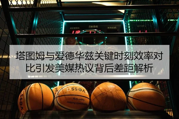 塔图姆与爱德华兹关键时刻效率对比引发美媒热议背后差距解析