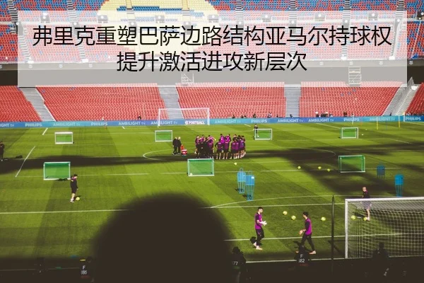 弗里克重塑巴萨边路结构亚马尔持球权提升激活进攻新层次