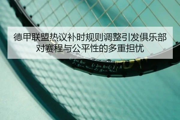 德甲联盟热议补时规则调整引发俱乐部对赛程与公平性的多重担忧