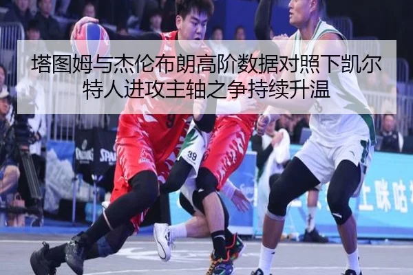 塔图姆与杰伦布朗高阶数据对照下凯尔特人进攻主轴之争持续升温
